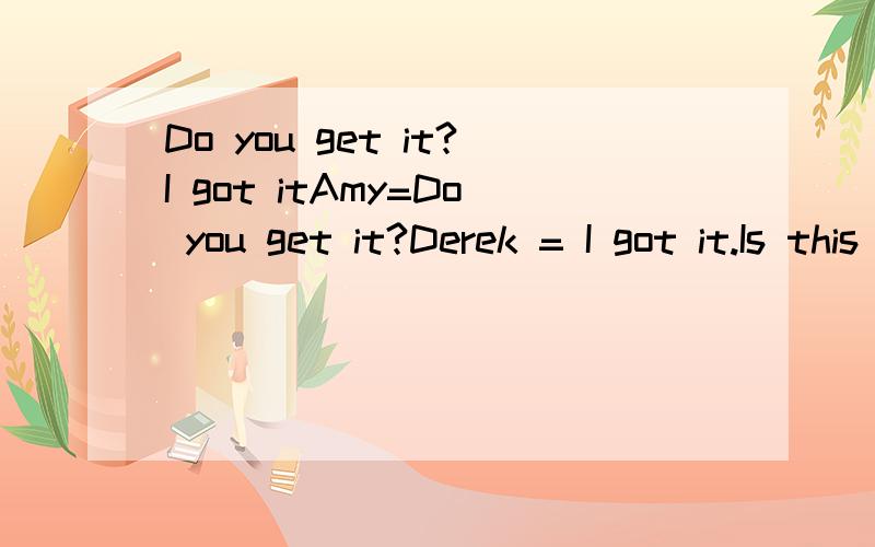 Do you get it?I got itAmy=Do you get it?Derek = I got it.Is this different with below?Amy= Do you understand it?Derek=I understand it.If I am wrong,please translate to Mandarin.