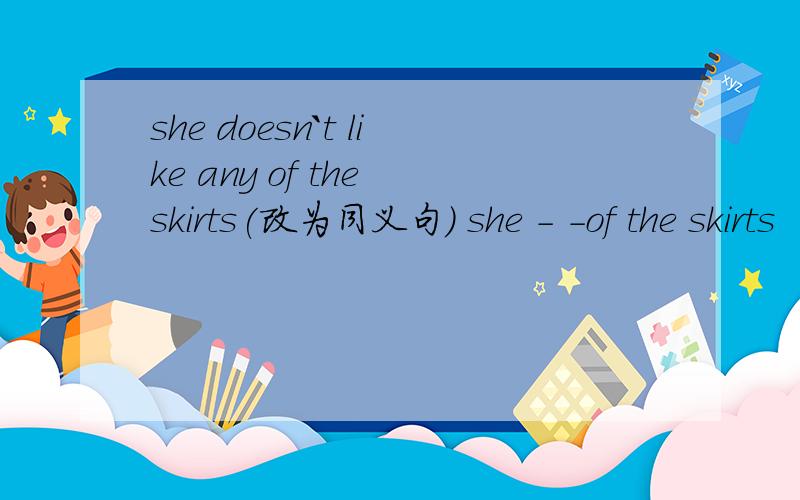 she doesn`t like any of the skirts(改为同义句) she - -of the skirts
