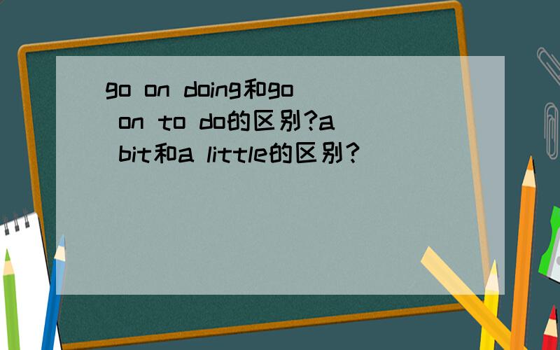 go on doing和go on to do的区别?a bit和a little的区别?