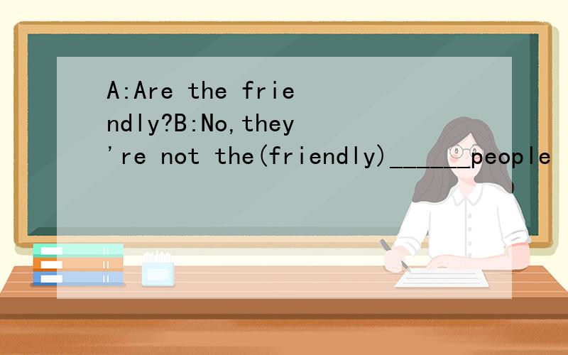A:Are the friendly?B:No,they're not the(friendly)______people I know.And they have four boys