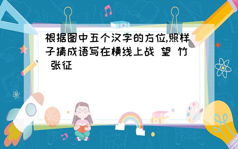 根据图中五个汉字的方位,照样子猜成语写在横线上战 望 竹 张征