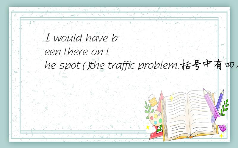 I would have been there on the spot()the traffic problem.括号中有四个选项 A.it had not been for  B.if it were not for. C.had it not been for  D.if not for正确答案选C,但我不知道为什么选C,这其中涉及到了什么句型的用法