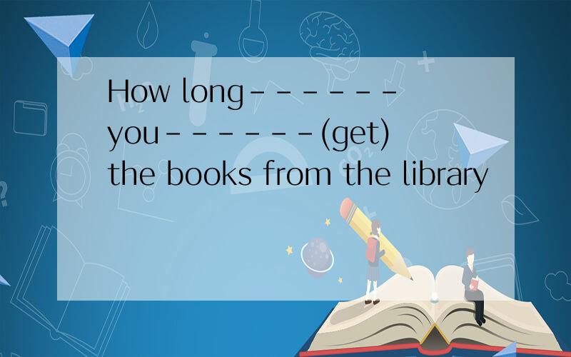 How long------you------(get)the books from the library