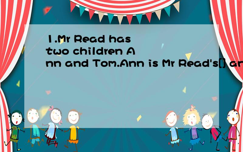 1.Mr Read has two children Ann and Tom.Ann is Mr Read's[] and Ann's【】.He’s 10.Mrs Read is Mr Rad s[]Tom and Ann's[].She's 34
