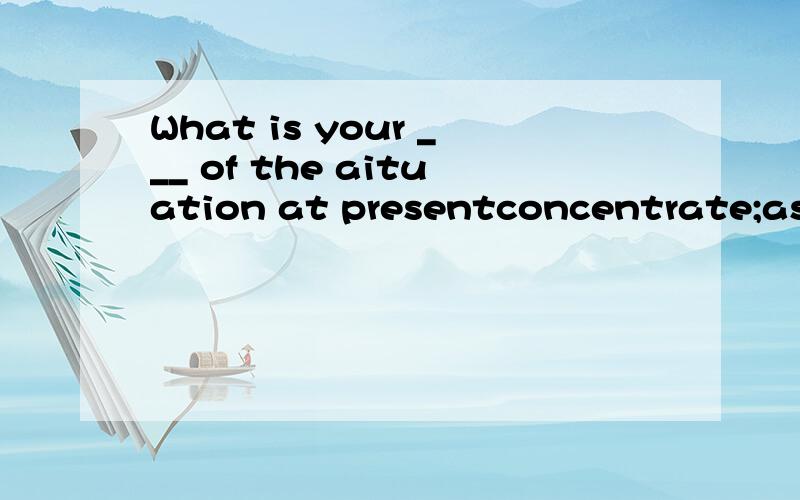 What is your ___ of the aituation at presentconcentrate;assist;accuse;assess;usual;occupy选择一个正确的形式.