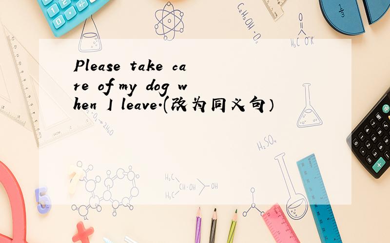 Please take care of my dog when I leave.(改为同义句）