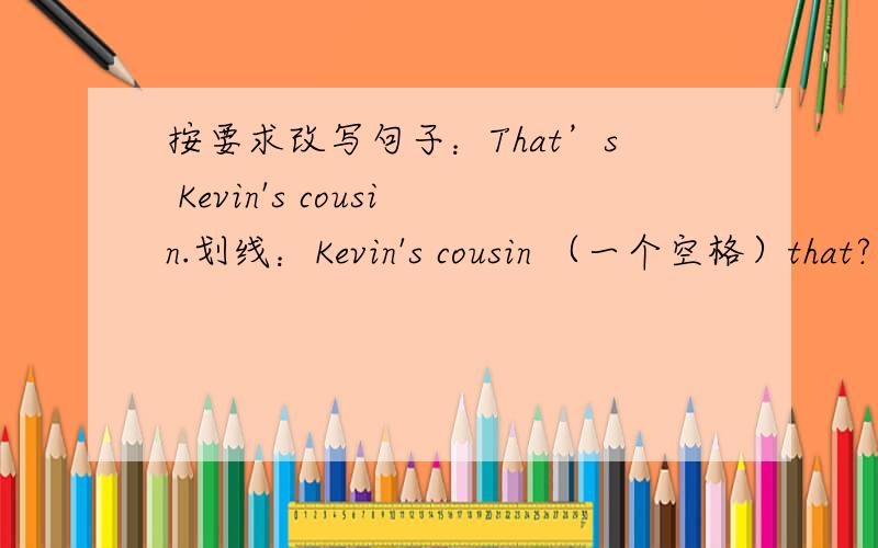 按要求改写句子：That’s Kevin's cousin.划线：Kevin's cousin （一个空格）that?应是划线部分提问,提问“（一个空格）”表示（ ）that?并不是（ ）（ ）that?两个空格,只有一个!