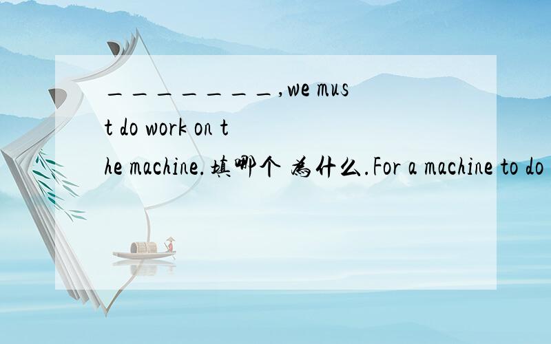 _______,we must do work on the machine.填哪个 为什么.For a machine to do work For a machine doing workFor a machine in doing work再帮忙翻译下  谢谢。。。。for的目的状语  一般不是用在句中的吗。。。。