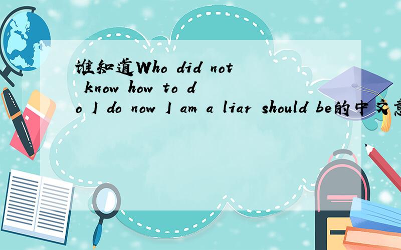 谁知道Who did not know how to do I do now I am a liar should be的中文意思?贴近生活的哦.
