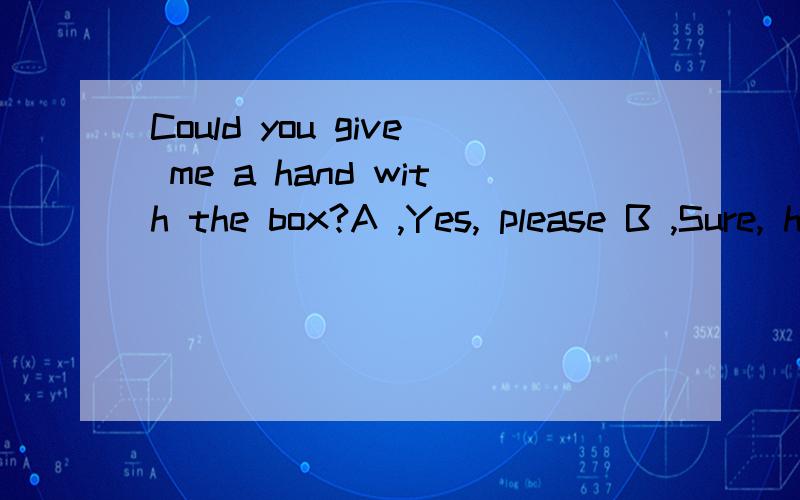 Could you give me a hand with the box?A ,Yes, please B ,Sure, here you are C ,Sure, it's my pleasure D ,No, of course not