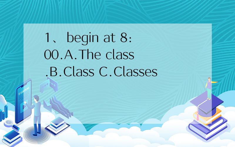 1、 begin at 8:00.A.The class.B.Class C.Classes