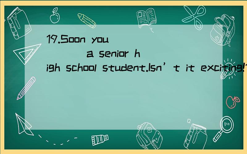 19.Soon you _____ a senior high school student.Isn’t it exciting!19.\x05Soon you _____ a senior high school student.Isn’t it exciting!A) become\x05\x05\x05B) will become\x05\x05C) became\x05\x05\x05D) have become