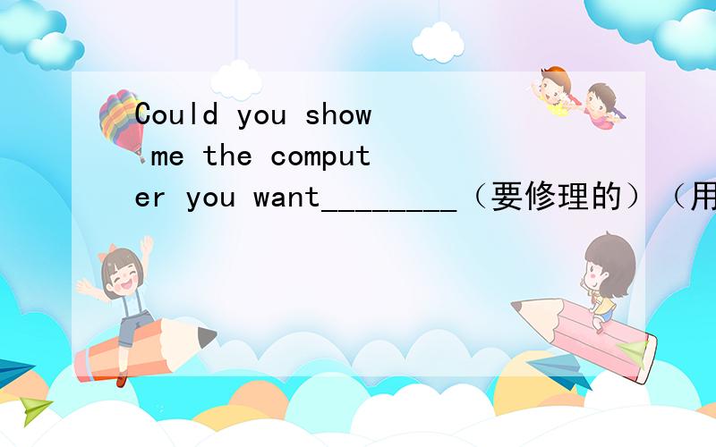 Could you show me the computer you want________（要修理的）（用have）