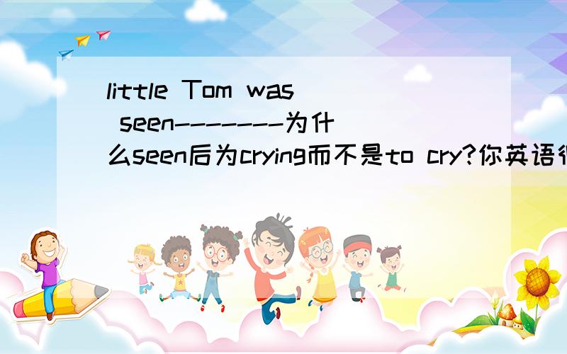 little Tom was seen-------为什么seen后为crying而不是to cry?你英语很好哦,感激……