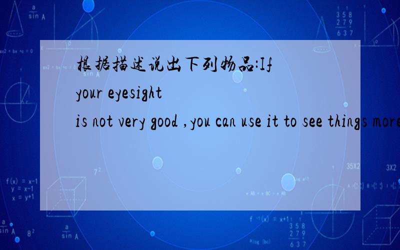 根据描述说出下列物品:If your eyesight is not very good ,you can use it to see things more clearly
