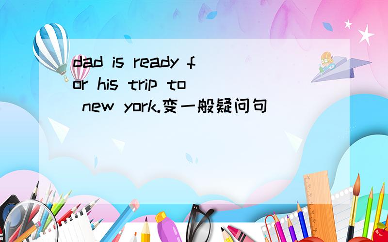 dad is ready for his trip to new york.变一般疑问句
