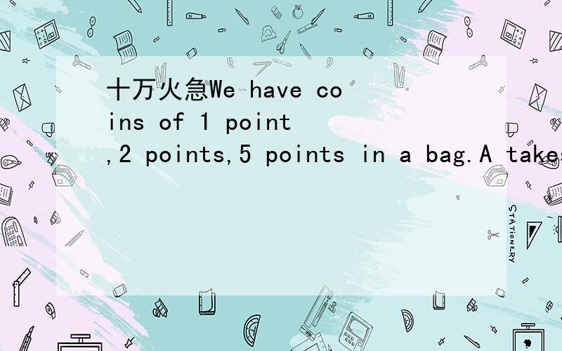 十万火急We have coins of 1 point,2 points,5 points in a bag.A takes 3 coins.B takes 2.Out of the 5 coins,there are only two kinds of value.The value of 3 coins of A is less than that of the coins of B.What's the total number of the coins at m
