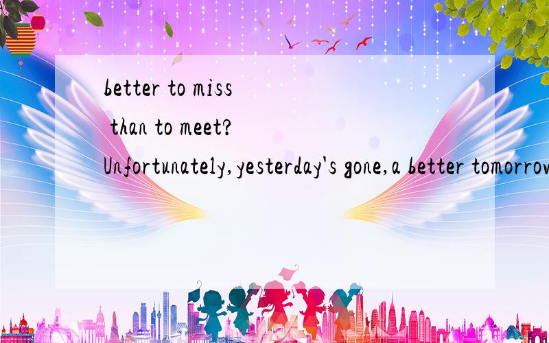 better to miss than to meet?Unfortunately,yesterday's gone,a better tomorrow continues. 有人翻译不?