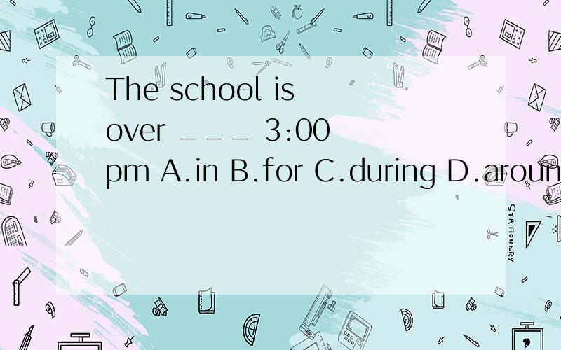 The school is over ___ 3:00 pm A.in B.for C.during D.around 答案是选D, 为什么没有介词at不是应该是over at ___ 3:00 pm 吗