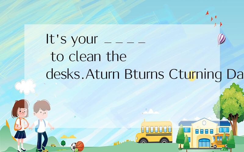 It's your ____ to clean the desks.Aturn Bturns Cturning Da turn