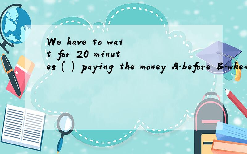 We have to wait for 20 minutes ( ) paying the money A.before B.when C.in order to D.that