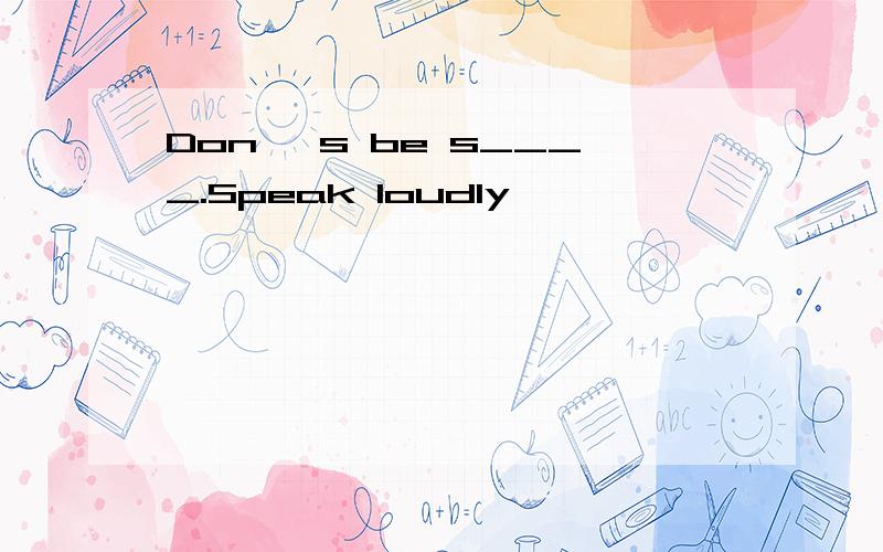 Don 's be s____.Speak loudly