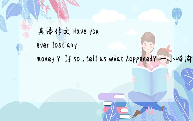 英语作文 Have you ever lost any money ? If so ,tell us what happened?一小时内要啊