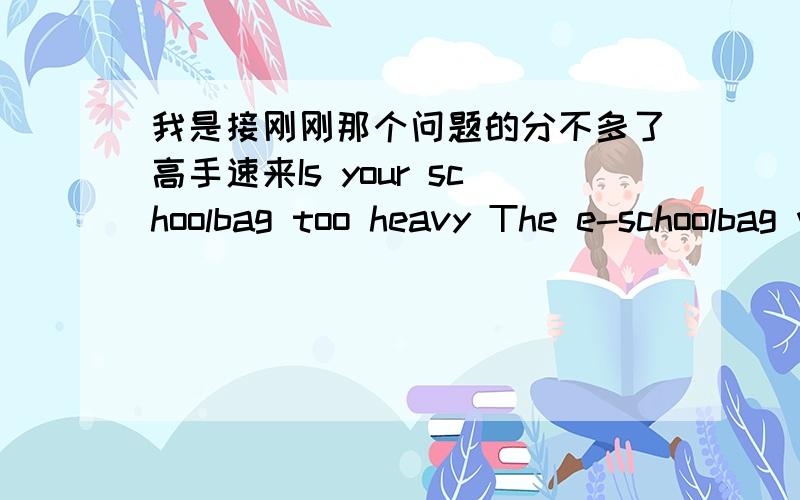 我是接刚刚那个问题的分不多了高手速来Is your schoolbag too heavy The e-schoolbag will help you .It is said that e-schoolbags are going to be brought into ( 1 )in Chinese middle school soon.Heavy schoolbag have been a serious ( 2 ) fo