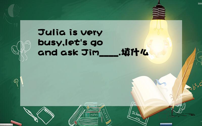 Julia is very busy,let's go and ask Jim____.填什么