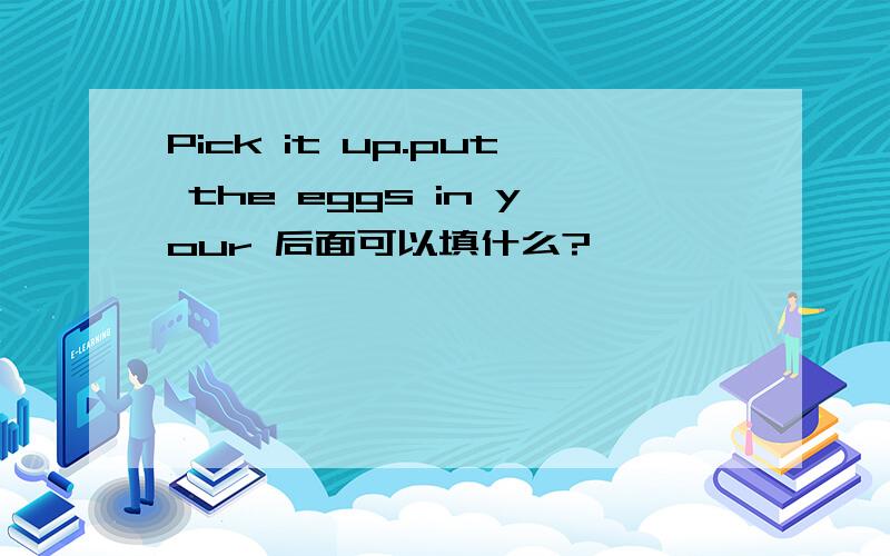 Pick it up.put the eggs in your 后面可以填什么?