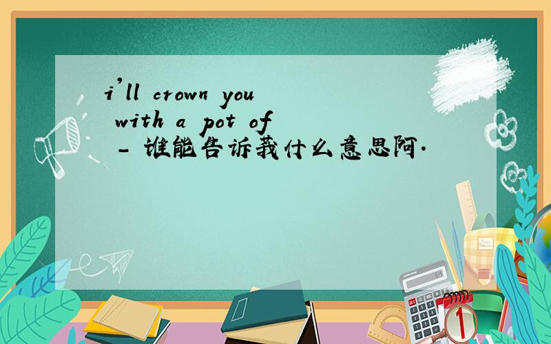 i'll crown you with a pot of - 谁能告诉莪什么意思阿.