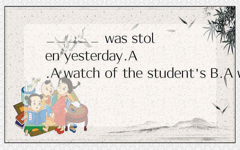 _____ was stolen yesterday.A.A watch of the student's B.A watch of a student'sC.The student's a watch D.The watch of the student's
