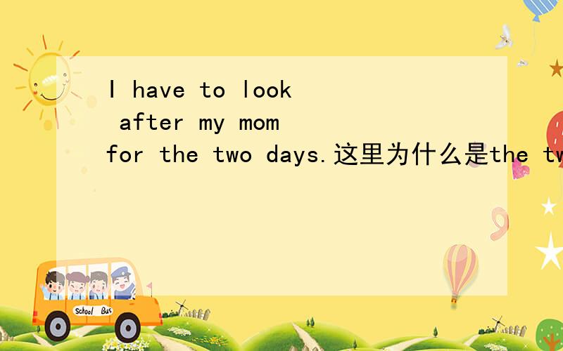 I have to look after my mom for the two days.这里为什么是the two days啊?是不是错了啊?