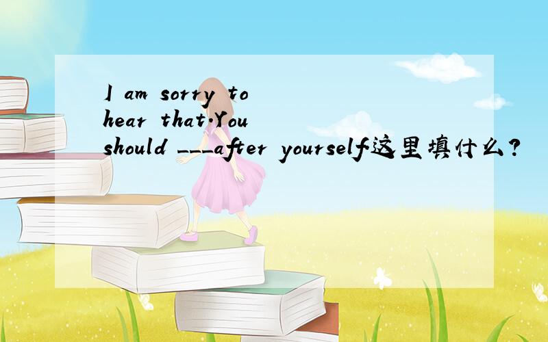 I am sorry to hear that.You should ___after yourself.这里填什么?