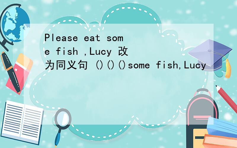Please eat some fish ,Lucy 改为同义句 ()()()some fish,Lucy