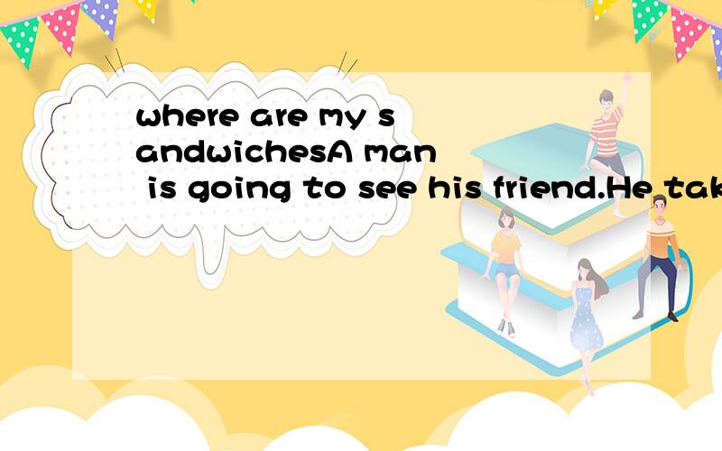 where are my sandwichesA man is going to see his friend.He takes some sandwiches with him because his friend’s home is very far.On his way,he says to himself,”My friend is going to give me a very good lunch.” Then he throws them away.He goes on