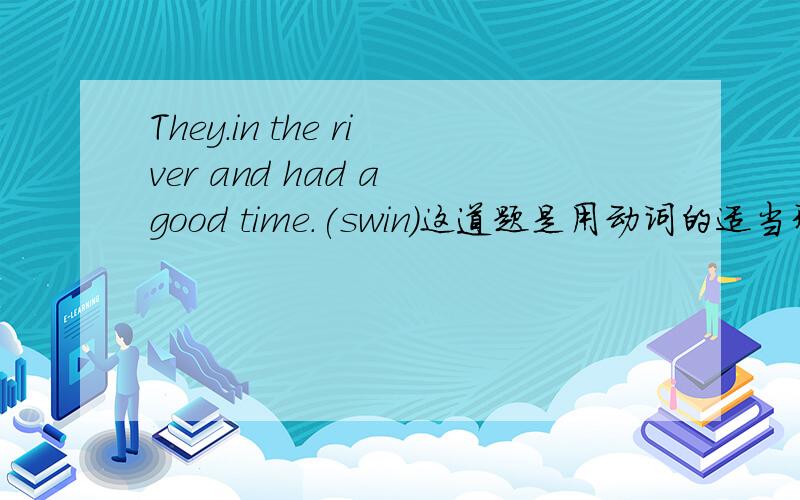 They.in the river and had a good time.(swin)这道题是用动词的适当形式填空,把.填满.