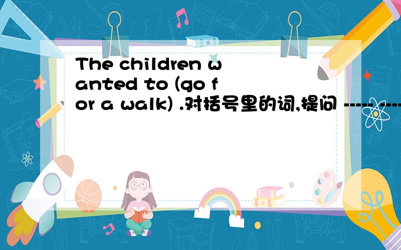 The children wanted to (go for a walk) .对括号里的词,提问 ----- -----the children----- ----- ----?The children wanted to (go for a walk) .对括号里的词,提问 -------- --------the children----------- ----- ----------------?