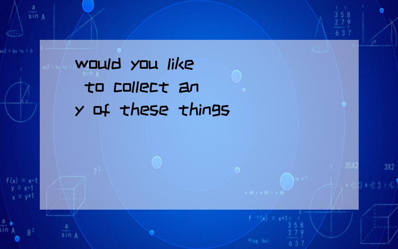 would you like to collect any of these things