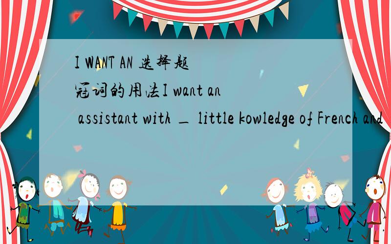 I WANT AN 选择题 冠词的用法I want an assistant with _ little kowledge of French and _experience of office routine A a,/  B the,/  C the,an  D an,/  作出解释