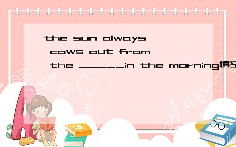 the sun always cows out from the _____in the morning填空