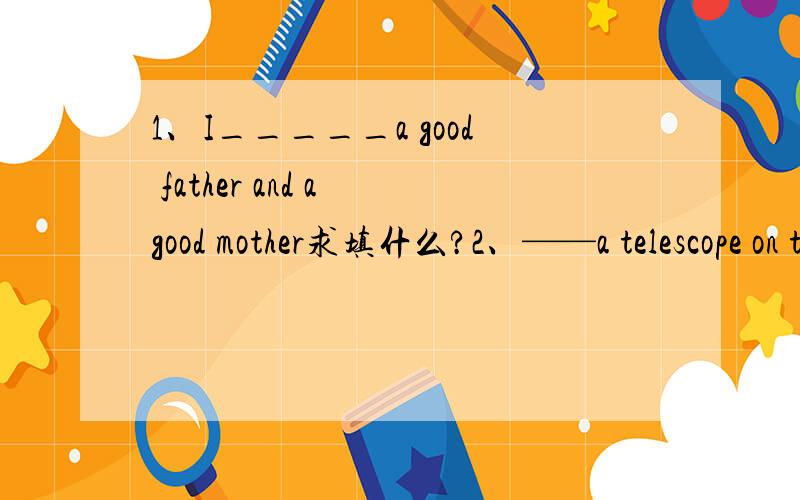 1、I_____a good father and a good mother求填什么?2、——a telescope on the desk.3、He____a tape-recorder.4、____a basketall in the playground.5、They____a nice garden.注意：请用：have、has、had、there、is、are、was、there were