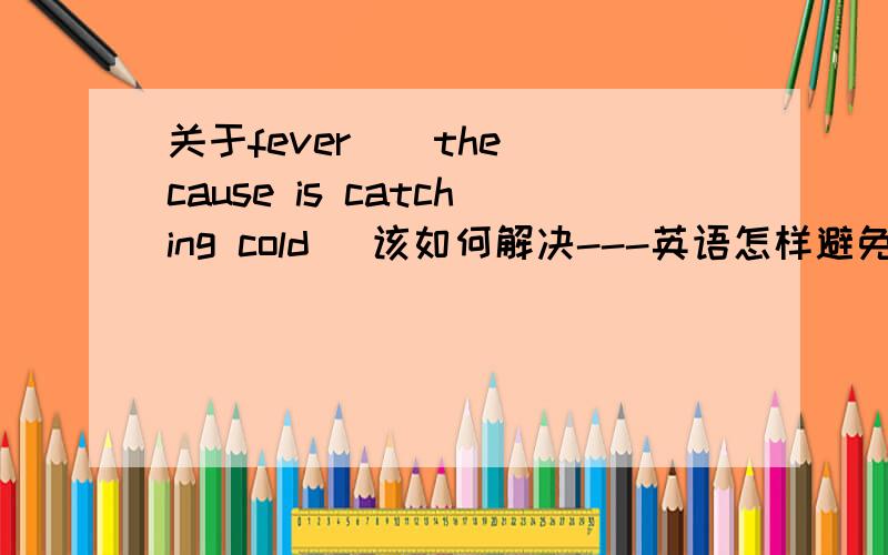 关于fever ( the cause is catching cold) 该如何解决---英语怎样避免和应对已经出现的fever,用英语陈述,