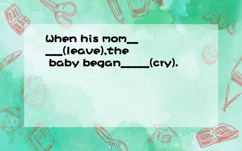 When his mom_____(leave),the baby began_____(cry).