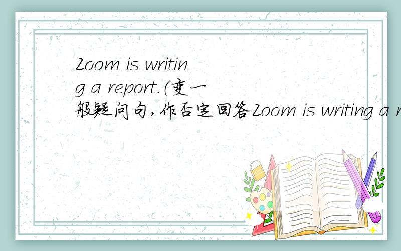 Zoom is writing a report.（变一般疑问句,作否定回答Zoom is writing a report.（变一般疑问句,作否定回答）
