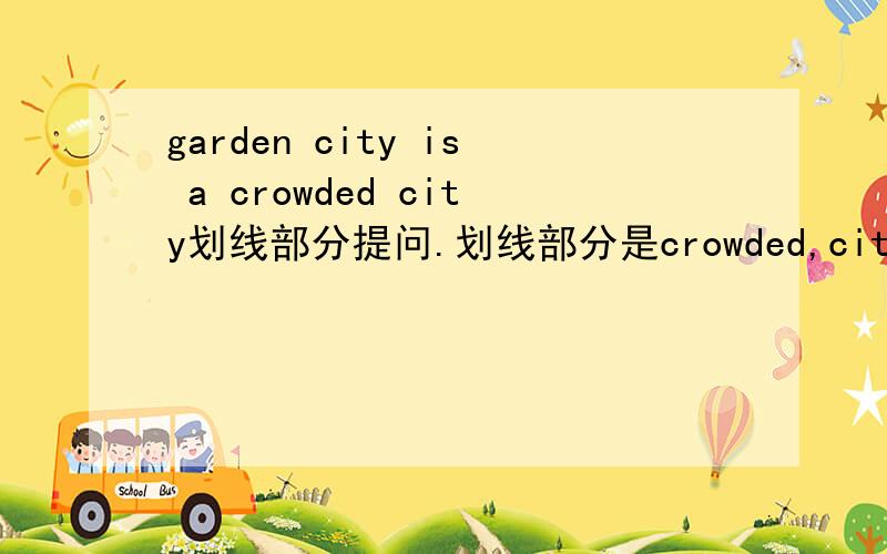 garden city is a crowded city划线部分提问.划线部分是crowded,city is garden city问号为三个空garden city is a crowded city划线部分提问,划线部分为crowded _____ ______ ______city is garden city?