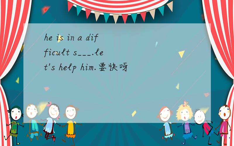 he is in a difficult s___.let's help him.要快呀