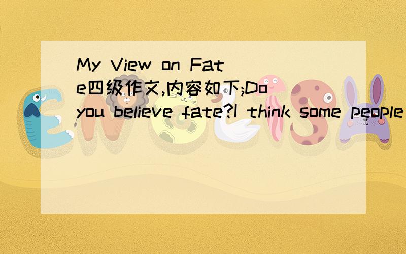 My View on Fate四级作文,内容如下;Do you believe fate?I think some people believe it.But other people have differents opinion in fate.On my view,I believe serciets instead of fate .because fate is in my hands.If we want we can change the fate.
