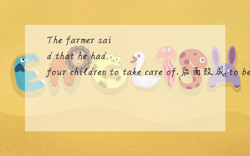 The farmer said that he had four children to take care of.后面改成 to be taken care of The farmer said that he had four children to take care of.改成 The farmer said that he had four children to be taken care of 有什么区别吗?