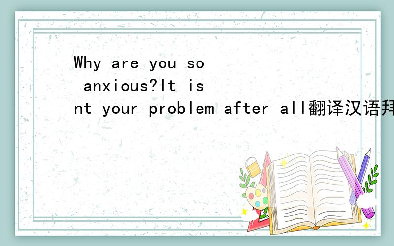 Why are you so anxious?It isnt your problem after all翻译汉语拜托了各位